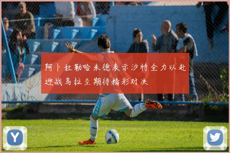 阿卜杜勒哈米德表示沙特全力以赴迎战乌拉圭期待精彩对决