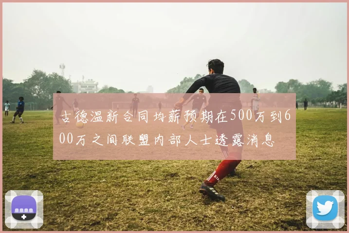 古德温新合同均薪预期在500万到600万之间联盟内部人士透露消息