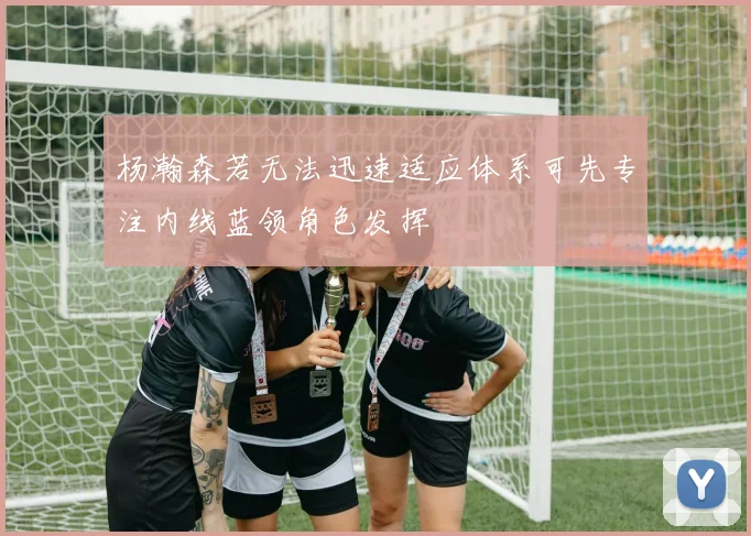 杨瀚森若无法迅速适应体系可先专注内线蓝领角色发挥