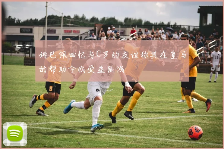 姆巴佩回忆与C罗的友谊称其在皇马的帮助令我受益匪浅
