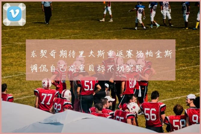 东契奇期待里夫斯重返赛场帕金斯调侃自己减重目标不切实际