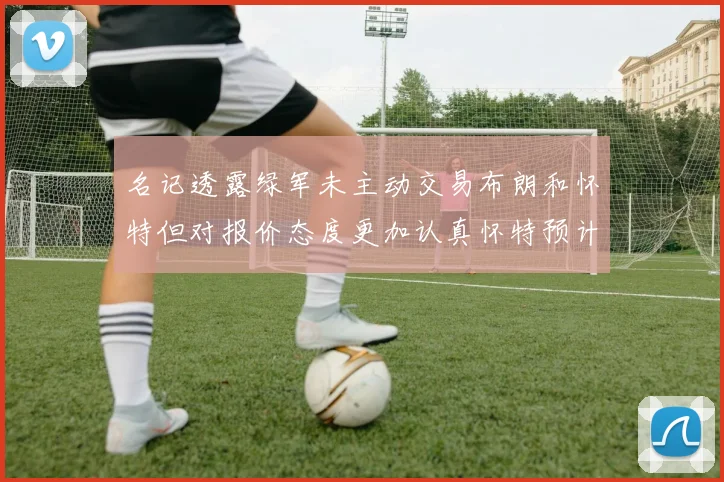 名记透露绿军未主动交易布朗和怀特但对报价态度更加认真怀特预计留队
