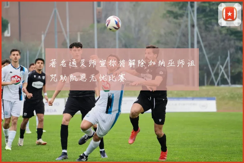 著名通灵师宣称将解除加纳巫师诅咒助凯恩无忧比赛