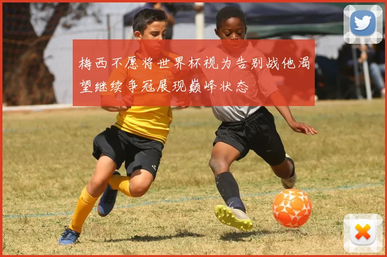 梅西不愿将世界杯视为告别战他渴望继续争冠展现巅峰状态