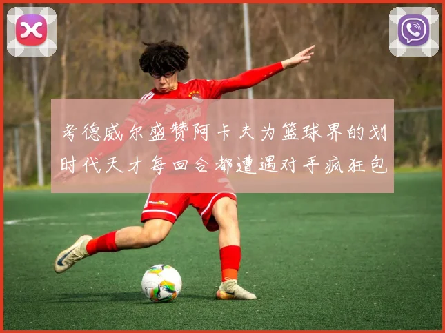 考德威尔盛赞阿卡夫为篮球界的划时代天才每回合都遭遇对手疯狂包夹挑战
