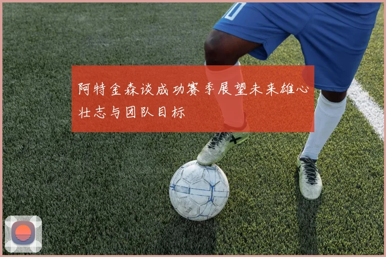 阿特金森谈成功赛季展望未来雄心壮志与团队目标