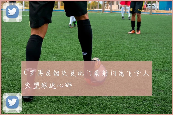C罗再度错失良机门前射门高飞令人失望球迷心碎