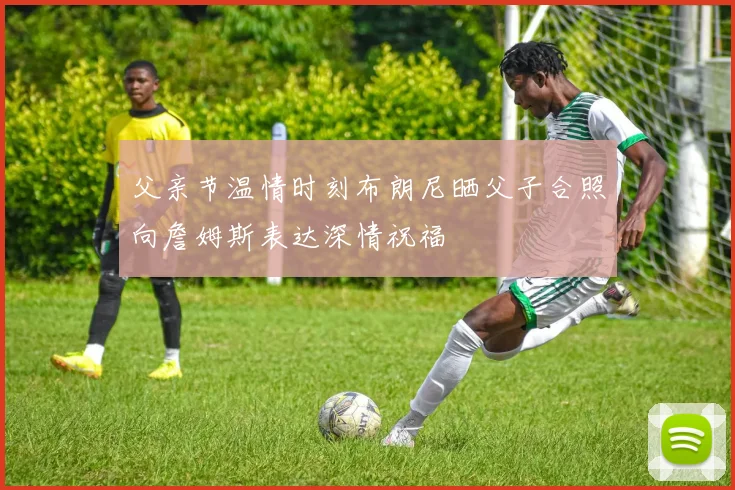 父亲节温情时刻布朗尼晒父子合照向詹姆斯表达深情祝福