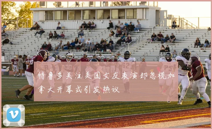特鲁多关注美国女友表演却忽视加拿大开幕式引发热议