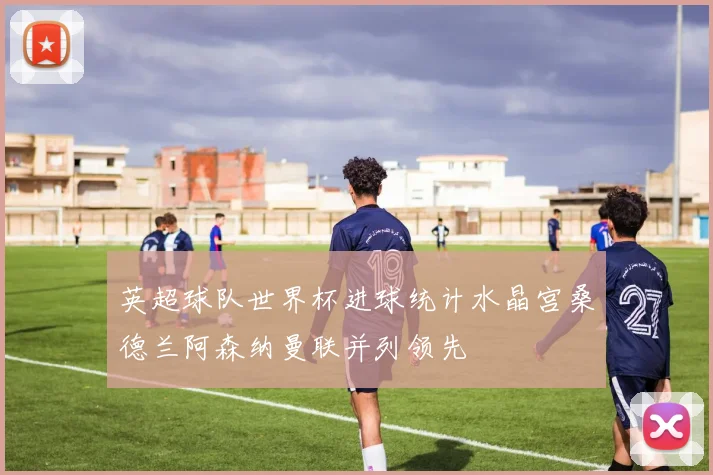 英超球队世界杯进球统计水晶宫桑德兰阿森纳曼联并列领先