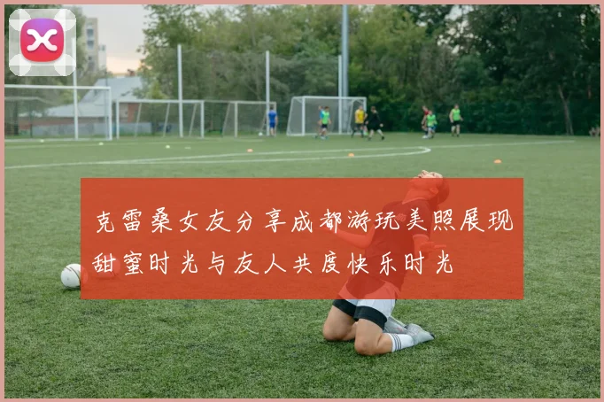克雷桑女友分享成都游玩美照展现甜蜜时光与友人共度快乐时光