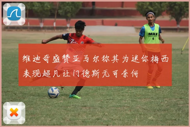 维迪奇盛赞亚马尔称其为迷你梅西表现超凡让门德斯无可奈何