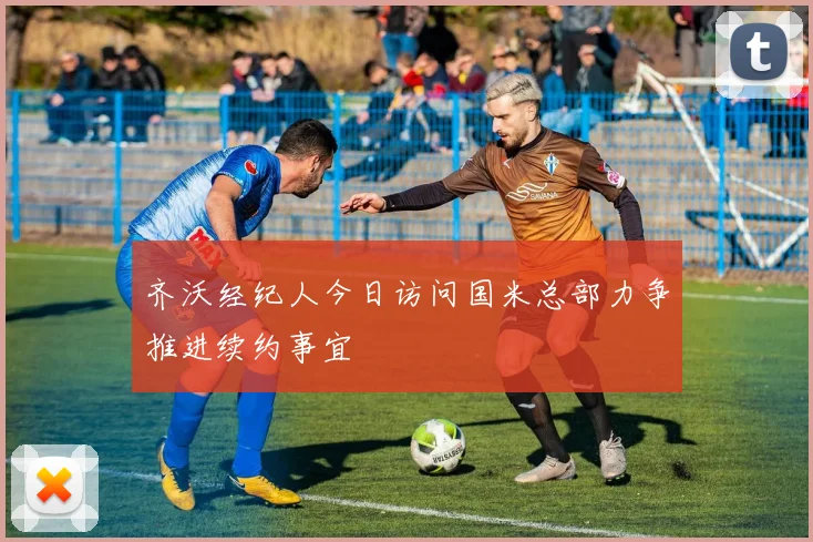 齐沃经纪人今日访问国米总部力争推进续约事宜