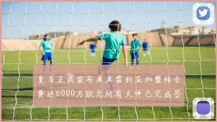 皇马正式宣布库库雷利亚加盟转会费达6000万欧元所有文件已完成签署