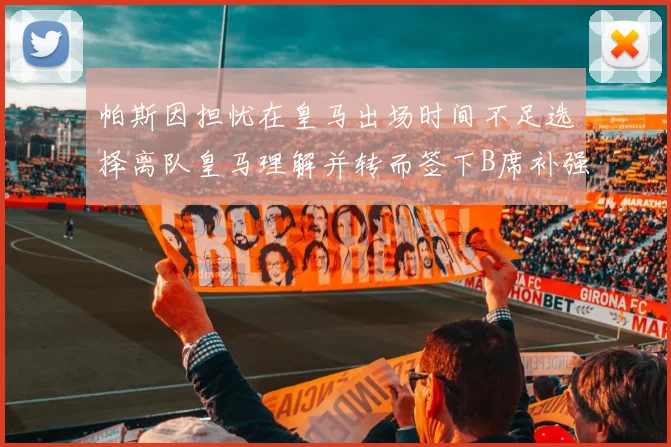 帕斯因担忧在皇马出场时间不足选择离队皇马理解并转而签下B席补强阵容