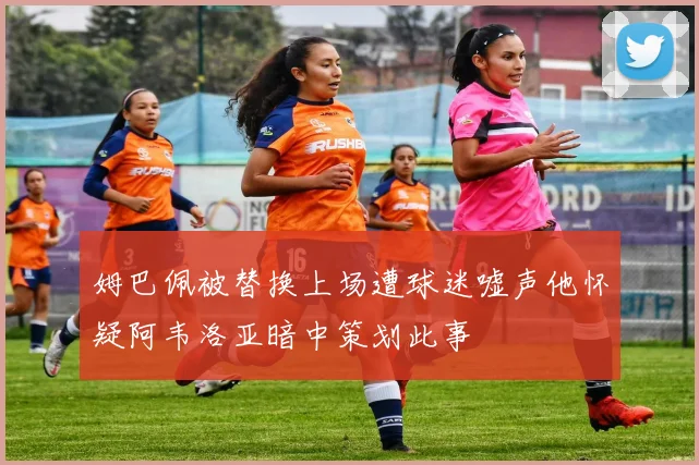 姆巴佩被替换上场遭球迷嘘声他怀疑阿韦洛亚暗中策划此事