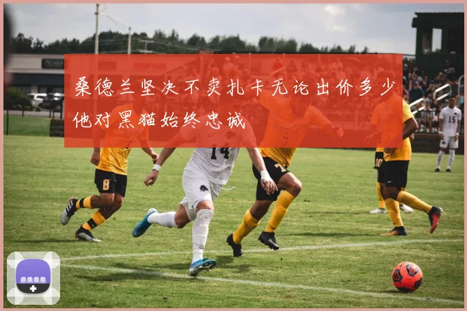 桑德兰坚决不卖扎卡无论出价多少他对黑猫始终忠诚