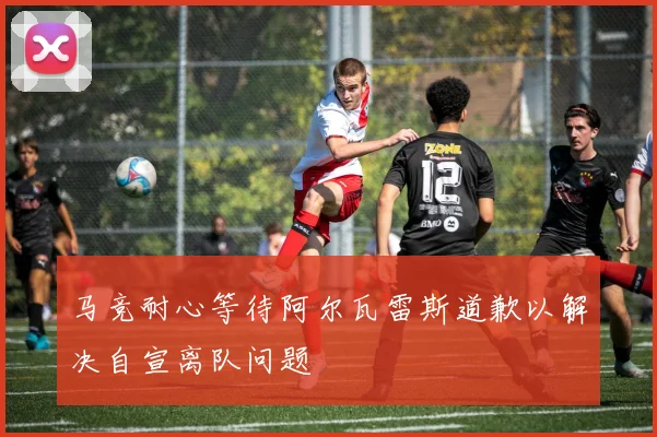 马竞耐心等待阿尔瓦雷斯道歉以解决自宣离队问题
