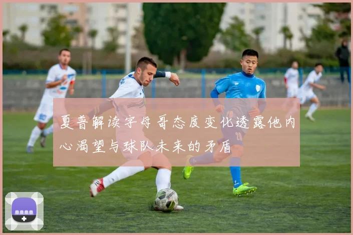 夏普解读字母哥态度变化透露他内心渴望与球队未来的矛盾