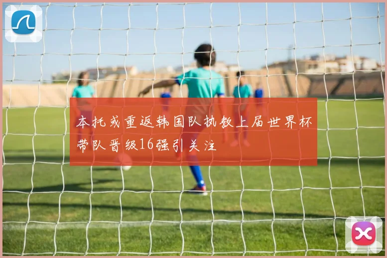 本托或重返韩国队执教上届世界杯带队晋级16强引关注
