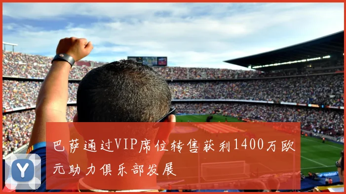 巴萨通过VIP席位转售获利1400万欧元助力俱乐部发展